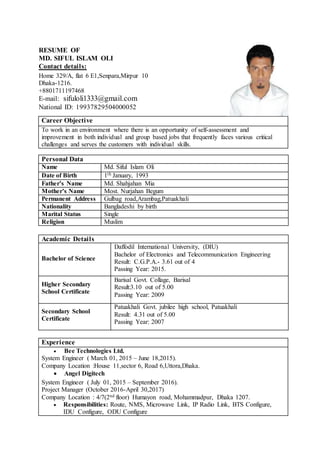 RESUME OF
MD. SIFUL ISLAM OLI
Contact details:
Home 329/A, flat 6 E1,Senpara,Mirpur 10
Dhaka-1216.
+8801711197468
E-mail: sifuloli1333@gmail.com
National ID: 19937829504000052
Career Objective
To work in an environment where there is an opportunity of self-assessment and
improvement in both individual and group based jobs that frequently faces various critical
challenges and serves the customers with individual skills.
Experience
 Bee Technologies Ltd.
System Engineer ( March 01, 2015 – June 18,2015).
Company Location :House 11,sector 6, Road 6,Uttora,Dhaka.
 Angel Digitech
System Engineer ( July 01, 2015 – September 2016).
Project Manager (October 2016-April 30,2017)
Company Location : 4/7(2nd floor) Humayon road, Mohammadpur, Dhaka 1207.
 Responsibilities: Route, NMS, Microwave Link, IP Radio Link, BTS Configure,
IDU Configure, ODU Configure
Personal Data
Name Md. Siful Islam Oli
Date of Birth 1th January, 1993
Father’s Name Md. Shahjahan Mia
Mother’s Name Most. Nurjahan Begum
Permanent Address Gulbag road,Arambag,Patuakhali
Nationality Bangladeshi by birth
Marital Status Single
Religion Muslim
Academic Details
Bachelor of Science
Daffodil International University, (DIU)
Bachelor of Electronics and Telecommunication Engineering
Result: C.G.P.A.- 3.61 out of 4
Passing Year: 2015.
Higher Secondary
School Certificate
Barisal Govt. Collage, Barisal
Result:3.10 out of 5.00
Passing Year: 2009
Secondary School
Certificate
Patuakhali Govt. jubilee high school, Patuakhali
Result: 4.31 out of 5.00
Passing Year: 2007
 