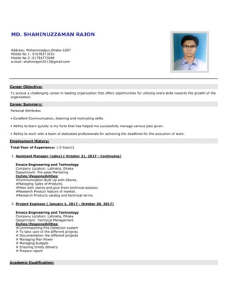MD. SHAHINUZZAMAN RAJON
Address: Mohammedpur,Dhaka-1207
Mobile No 1: 01676371615
Mobile No 2 :01791775049
e-mail: shahinrajon2013@gmail.com
Career Objective:
To pursue a challenging career in leading organization that offers opportunities for utilizing one’s skills towards the growth of the
organization.
Career Summary:
Personal Attributes
• Excellent Communication, listening and motivating skills.
• Ability to learn quickly is my forte that has helped me successfully manage various jobs given.
• Ability to work with a team of dedicated professionals for achieving the deadlines for the execution of work.
Employment History:
Total Year of Experience: 1.0 Year(s)
1. Assistant Manager (sales) ( October 21, 2017 - Continuing)
Emaco Engineering and Technology
Company Location: Lalmatia, Dhaka
Department: Pre sales Marketing
Duties/Responsibilities:
#Communication Built Up with Clients.
#Managing Sales of Products.
#Meet with clients and give them technical solution.
#Research Product feature of market.
#Research Products catalog and technical terms.
2. Project Engineer ( January 1, 2017 - October 20, 2017)
Emaco Engineering and Technology
Company Location: Lalmatia, Dhaka
Department: Technical Management
Duties/Responsibilities:
#Commissioning Fire Detection system
# To take care of the different projects
# Documentation the different projects
# Managing Man Power
# Managing budgets
# Ensuring timely delivery
# Prepare report
Academic Qualification:
 