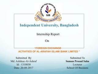 Independent University, Bangladesh
“FOREIGN EXCHANGE
ACTIVITIES OF AL-ARAFAH ISLAMI BANK LIMITED ”
Internship Report
On
Submitted By
Md. Ashikue-Al-Ashraf
Id : 1310830
Date: 20-08-2017
Submitted To
Suman Prosad Saha
Lecturer
School Of Business
 
