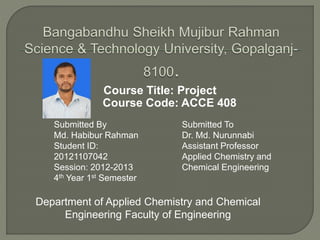 Course Title: Project
Course Code: ACCE 408
Submitted By
Md. Habibur Rahman
Student ID:
20121107042
Session: 2012-2013
4th Year 1st Semester
Submitted To
Dr. Md. Nurunnabi
Assistant Professor
Applied Chemistry and
Chemical Engineering
Department of Applied Chemistry and Chemical
Engineering Faculty of Engineering
 