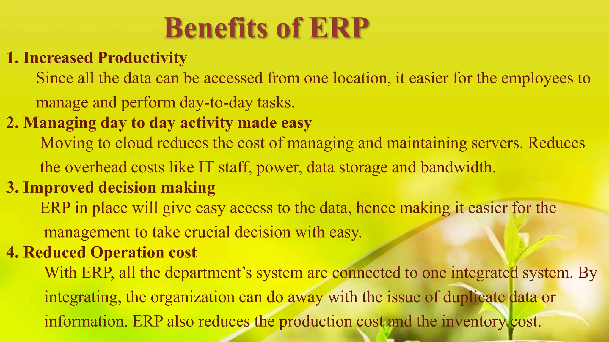 1. Increased Productivity
Since all the data can be accessed from one location, it easier for the employees to
manage and perform day-to-day tasks.
2. Managing day to day activity made easy
Moving to cloud reduces the cost of managing and maintaining servers. Reduces
the overhead costs like IT staff, power, data storage and bandwidth.
3. Improved decision making
ERP in place will give easy access to the data, hence making it easier for the
management to take crucial decision with easy.
4. Reduced Operation cost
With ERP, all the department’s system are connected to one integrated system. By
integrating, the organization can do away with the issue of duplicate data or
information. ERP also reduces the production cost and the inventory cost.
Benefits of ERP
 