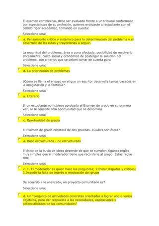 El examen complexivo, debe ser evaluado frente a un tribunal conformado
por especialistas de su profesión, quienes evaluarán al estudiante con el
debido rigor académico, tomando en cuenta:
Seleccione una:
a. Pensamiento crítico y sistémico para la determinación del problema y el
desarrollo de las rutas y trayectorias a seguir.
La magnitud del problema, área o zona afectada, posibilidad de resolverlo
eficazmente, costo social y económico de postergar la solución del
problema, son criterios que se deben tomar en cuenta para
Seleccione una:
d. La priorización de problemas
¿Cómo se llama el ensayo en el que un escritor desarrolla temas basados en
la imaginación y la fantasía?
Seleccione una:
a. Literario
Si un estudiante no hubiese aprobado el Examen de grado en su primera
vez, se le concede otra oportunidad que se denomina
Seleccione una:
c. Oportunidad de gracia
El Examen de grado constará de dos pruebas. ¿Cuáles son éstas?
Seleccione una:
a. Base estructurada - no estructurada
El éxito de la lluvia de ideas depende de que se cumplan algunas reglas
muy simples que el moderador tiene que recordarle al grupo. Estas reglas
son:
Seleccione una:
c. 1. El moderador es quien hace las preguntas; 2.Evitar disputas y críticas;
3.Impedir la falta de interés o motivación del grupo
De acuerdo a lo analizado, un proyecto comunitario es?
Seleccione una:
d. Un "conjunto de actividades concretas orientadas a lograr uno o varios
objetivos, para dar respuesta a las necesidades, aspiraciones y
potencialidades de las comunidades"
 
