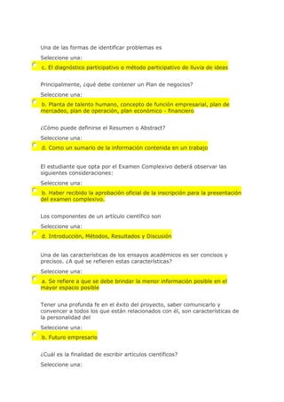 Una de las formas de identificar problemas es
Seleccione una:
c. El diagnóstico participativo o método participativo de lluvia de ideas
Principalmente, ¿qué debe contener un Plan de negocios?
Seleccione una:
b. Planta de talento humano, concepto de función empresarial, plan de
mercadeo, plan de operación, plan económico - financiero
¿Cómo puede definirse el Resumen o Abstract?
Seleccione una:
d. Como un sumario de la información contenida en un trabajo
El estudiante que opta por el Examen Complexivo deberá observar las
siguientes consideraciones:
Seleccione una:
b. Haber recibido la aprobación oficial de la inscripción para la presentación
del examen complexivo.
Los componentes de un artículo científico son
Seleccione una:
d. Introducción, Métodos, Resultados y Discusión
Una de las características de los ensayos académicos es ser concisos y
precisos. ¿A qué se refieren estas características?
Seleccione una:
a. Se refiere a que se debe brindar la menor información posible en el
mayor espacio posible
Tener una profunda fe en el éxito del proyecto, saber comunicarlo y
convencer a todos los que están relacionados con él, son características de
la personalidad del
Seleccione una:
b. Futuro empresario
¿Cuál es la finalidad de escribir artículos científicos?
Seleccione una:
 
