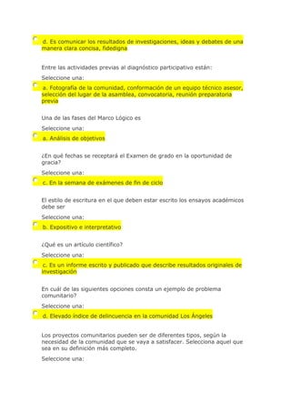 d. Es comunicar los resultados de investigaciones, ideas y debates de una
manera clara concisa, fidedigna
Entre las actividades previas al diagnóstico participativo están:
Seleccione una:
a. Fotografía de la comunidad, conformación de un equipo técnico asesor,
selección del lugar de la asamblea, convocatoria, reunión preparatoria
previa
Una de las fases del Marco Lógico es
Seleccione una:
a. Análisis de objetivos
¿En qué fechas se receptará el Examen de grado en la oportunidad de
gracia?
Seleccione una:
c. En la semana de exámenes de fin de ciclo
El estilo de escritura en el que deben estar escrito los ensayos académicos
debe ser
Seleccione una:
b. Expositivo e interpretativo
¿Qué es un artículo científico?
Seleccione una:
c. Es un informe escrito y publicado que describe resultados originales de
investigación
En cuál de las siguientes opciones consta un ejemplo de problema
comunitario?
Seleccione una:
d. Elevado índice de delincuencia en la comunidad Los Ángeles
Los proyectos comunitarios pueden ser de diferentes tipos, según la
necesidad de la comunidad que se vaya a satisfacer. Selecciona aquel que
sea en su definición más completo.
Seleccione una:
 