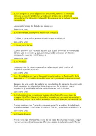 a. Los dirigidos a crear espacios de encuentro, reforzar la identidad
comunal y atender problemas y fortalezas propias de la dinámica
comunitaria. Por ejemplo: instalación de una casa de la cultura y radios
comunitarias
Las características del Estudio de casos son
Seleccione una:
c. Particularista, descriptivo, heurístico, inductivo
¿Cuál es la característica esencial del Ensayo académico?
Seleccione una:
d. La argumentación
Cuando decimos que "es todo aquello que puede ofrecerse a un mercado
para su uso o consumo y que, además, puede satisfacer un deseo o
necesidad", estamos refiriéndonos a
Seleccione una:
d. El Producto
Los pasos que de manera general se deben seguir para realizar el
diagnóstico participativo son
Seleccione una:
b. a. Actividades previas al diagnóstico participativo, b. Realización de la
asamblea, c. Priorización de problemas y escogencia del problema central.
Después de una sesión de trabajo los estudiantes del paralelo de admiración
llegó a precisar los diferentes tipos de ensayos. Se proponen cuatro
respuestas y usted debe señalar aquella que es más completa
Seleccione una:
b. En función de su temática se pueden identificar diferentes tipos de
ensayos (filosófico, literario, de crítica, periodístico, personal, descriptivo y
académico), cuyas características suelen venir definidas por dicha temática.
Cuando decimos que "consiste en una descripción y análisis detallados de
unidades sociales o entidades educativas únicas", nos estamos refiriendo al
Seleccione una:
a. Estudio de casos
Alexis supo algo interesante acerca de los tipos de estudios de caso. Según
Merriam, existen tres tipologías diferentes según la naturaleza del informe
 