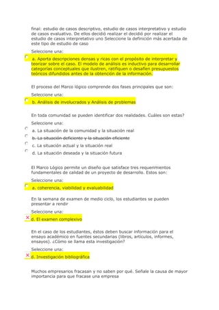 final: estudio de casos descriptivo, estudio de casos interpretativo y estudio
de casos evaluativo. De ellos decidió realizar el decidió por realizar el
estudio de casos interpretativo uno Seleccione la definición más acertada de
este tipo de estudio de caso
Seleccione una:
a. Aporta descripciones densas y ricas con el propósito de interpretar y
teorizar sobre el caso. El modelo de análisis es inductivo para desarrollar
categorías conceptuales que ilustren, ratifiquen o desafíen presupuestos
teóricos difundidos antes de la obtención de la información.
El proceso del Marco lógico comprende dos fases principales que son:
Seleccione una:
b. Análisis de involucrados y Análisis de problemas
En toda comunidad se pueden identificar dos realidades. Cuáles son estas?
Seleccione una:
a. La situación de la comunidad y la situación real
b. La situación deficiente y la situación eficiente
c. La situación actual y la situación real
d. La situación deseada y la situación futura
El Marco Lógico permite un diseño que satisface tres requerimientos
fundamentales de calidad de un proyecto de desarrollo. Estos son:
Seleccione una:
a. coherencia, viabilidad y evaluabilidad
En la semana de examen de medio ciclo, los estudiantes se pueden
presentar a rendir
Seleccione una:
d. El examen complexivo
En el caso de los estudiantes, éstos deben buscar información para el
ensayo académico en fuentes secundarias (libros, artículos, informes,
ensayos). ¿Cómo se llama esta investigación?
Seleccione una:
d. Investigación bibliográfica
Muchos empresarios fracasan y no saben por qué. Señale la causa de mayor
importancia para que fracase una empresa
 
