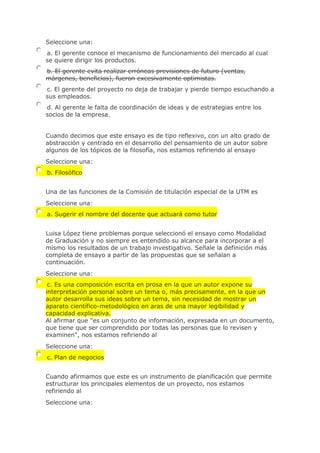 Seleccione una:
a. El gerente conoce el mecanismo de funcionamiento del mercado al cual
se quiere dirigir los productos.
b. El gerente evita realizar erróneas previsiones de futuro (ventas,
márgenes, beneficios), fueron excesivamente optimistas.
c. El gerente del proyecto no deja de trabajar y pierde tiempo escuchando a
sus empleados.
d. Al gerente le falta de coordinación de ideas y de estrategias entre los
socios de la empresa.
Cuando decimos que este ensayo es de tipo reflexivo, con un alto grado de
abstracción y centrado en el desarrollo del pensamiento de un autor sobre
algunos de los tópicos de la filosofía, nos estamos refiriendo al ensayo
Seleccione una:
b. Filosófico
Una de las funciones de la Comisión de titulación especial de la UTM es
Seleccione una:
a. Sugerir el nombre del docente que actuará como tutor
Luisa López tiene problemas porque seleccionó el ensayo como Modalidad
de Graduación y no siempre es entendido su alcance para incorporar a el
mismo los resultados de un trabajo investigativo. Señale la definición más
completa de ensayo a partir de las propuestas que se señalan a
continuación.
Seleccione una:
c. Es una composición escrita en prosa en la que un autor expone su
interpretación personal sobre un tema o, más precisamente, en la que un
autor desarrolla sus ideas sobre un tema, sin necesidad de mostrar un
aparato científico-metodológico en aras de una mayor legibilidad y
capacidad explicativa.
Al afirmar que "es un conjunto de información, expresada en un documento,
que tiene que ser comprendido por todas las personas que lo revisen y
examinen", nos estamos refiriendo al
Seleccione una:
c. Plan de negocios
Cuando afirmamos que este es un instrumento de planificación que permite
estructurar los principales elementos de un proyecto, nos estamos
refiriendo al
Seleccione una:
 