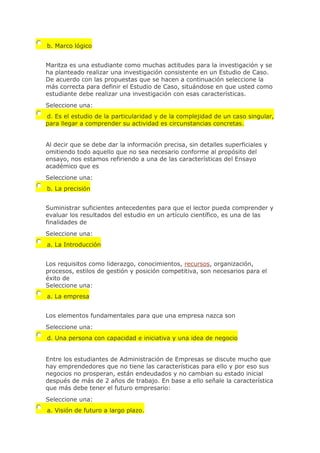 b. Marco lógico
Maritza es una estudiante como muchas actitudes para la investigación y se
ha planteado realizar una investigación consistente en un Estudio de Caso.
De acuerdo con las propuestas que se hacen a continuación seleccione la
más correcta para definir el Estudio de Caso, situándose en que usted como
estudiante debe realizar una investigación con esas características.
Seleccione una:
d. Es el estudio de la particularidad y de la complejidad de un caso singular,
para llegar a comprender su actividad es circunstancias concretas.
Al decir que se debe dar la información precisa, sin detalles superficiales y
omitiendo todo aquello que no sea necesario conforme al propósito del
ensayo, nos estamos refiriendo a una de las características del Ensayo
académico que es
Seleccione una:
b. La precisión
Suministrar suficientes antecedentes para que el lector pueda comprender y
evaluar los resultados del estudio en un artículo científico, es una de las
finalidades de
Seleccione una:
a. La Introducción
Los requisitos como liderazgo, conocimientos, recursos, organización,
procesos, estilos de gestión y posición competitiva, son necesarios para el
éxito de
Seleccione una:
a. La empresa
Los elementos fundamentales para que una empresa nazca son
Seleccione una:
d. Una persona con capacidad e iniciativa y una idea de negocio
Entre los estudiantes de Administración de Empresas se discute mucho que
hay emprendedores que no tiene las características para ello y por eso sus
negocios no prosperan, están endeudados y no cambian su estado inicial
después de más de 2 años de trabajo. En base a ello señale la característica
que más debe tener el futuro empresario:
Seleccione una:
a. Visión de futuro a largo plazo.
 