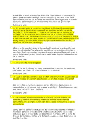 María Inés y Javier investigaron acerca de cómo realizar la investigación
previa para realizar un ensayo. Necesitan ayuda y para ello usted debe
seleccionar cuales de las acciones desarrolladas en los ejemplos es la más
adecuada para elaborar un ensayo como modalidad de graduación
Seleccione una:
a. Un acercamiento al tema; La revisión de la bibliografía especializada
sobre el tema. Para ello se empezará por localizar las referencias; La
formulación de la pregunta; El proceso de elaboración de un ensayo: la
reflexión; Se debe pensar sobre la respuesta a la pregunta formulada;
Nuevas ideas que contribuyan a responder a la pregunta; Depurar el listado
e interrelacionarse las ideas restantes; Elaboración un esquema que articule
el argumento, estableciendo vínculos y jerarquías dentro del mismo; La
redacción del borrador del ensayo.
¿Cómo se llama este instrumento previo al trabajo de investigación, que
tiene por objeto clarificar el asunto o problema por estudiar, delimitar el
propósito de dicho estudio y plantear de manera general las condiciones y
pasos de la investigación, de tal manera que sirva de guía en la realización
de la misma?
Seleccione una:
c. Anteproyecto de investigación
En cuál de las siguientes opciones se encuentran ejemplos de preguntas
que sirvan para describir la situación de la comunidad?
Seleccione una:
d. ¿Cuáles son los problemas que afectan a la comunidad?; ¿Cuáles son las
causas de cada problema?; ¿Cuáles son los efectos de cada problema?
Los proyectos comunitarios pueden ser de diferentes tipos, según la
necesidad de la comunidad que se vaya a satisfacer. Selecciona aquel que
sea en su definición más completo.
Seleccione una:
c. Los dirigidos a crear espacios de encuentro, reforzar la identidad
comunal y atender problemas y fortalezas propias de la dinámica
comunitaria. Por ejemplo: instalación de una casa de la cultura y radios
comunitarias
Jenny Zamora Zambrano Estudiante de enfermería presentó su Trabajo
Titulación para ser revisado como establece el Artículo 9, y donde se
establece que el revisor debe ser docente con formación afín al tema de
trabajo de titulación. Señala una de las observaciones que debe tener en
cuenta el revisor:
 