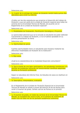 Seleccione una:
d. A partir de la entrega del trabajo de titulación tendrá hasta quince días
laborables para emitir su informe.
¿Cuáles son las dos asignaturas que propician el desarrollo del trabajo de
titulación y que son parte de la unidad de titulación especial para todas las
carreras de la Universidad Técnica de Manabí, de acuerdo con el
Reglamento de la unidad de titulación especial?
Seleccione una:
c. Modalidades de Graduación, Planificación Estratégica y Proyectos
La oportunidad adicional que se le concede al estudiante de poder defender
nuevamente su trabajo de titulación, si no lo hubiese aprobado en su
primera presentación se llama
Seleccione una:
a. Oportunidad de gracia
Cuántas oportunidades tiene un estudiante para titularse mediante las
diferentes modalidades de titulación de la institución?
Seleccione una:
c. Dos veces
¿Cuál es la característica de la modalidad Desarrollo comunitario?
Seleccione una:
a. Que a través de una labor participativa, los estudiantes contribuyen a la
solución de problemas utilizando los conocimientos científicos adquiridos
durante su formación profesional.
Según la naturaleza del informe final, los Estudios de casos se clasifican en
Seleccione una:
d. Descriptivo, interpretativo, evaluativo
En el Reglamento de la Unidad de Titulación Especial de la Universidad
Técnica de Manabí se señala a través del Artículo 44 de las fechas para
rendir el examen de grado. Señale cuál de las fechas es la correcta.
Seleccione una:
a. El examen de grado, en todas las carreras de la Universidad Técnica de
Manabí, se receptará dos veces al año, en la semana de exámenes de
medio ciclo de cada uno de los períodos académicos ordinarios.
 