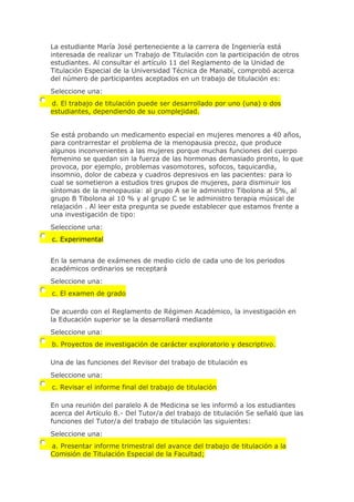 La estudiante María José perteneciente a la carrera de Ingeniería está
interesada de realizar un Trabajo de Titulación con la participación de otros
estudiantes. Al consultar el artículo 11 del Reglamento de la Unidad de
Titulación Especial de la Universidad Técnica de Manabí, comprobó acerca
del número de participantes aceptados en un trabajo de titulación es:
Seleccione una:
d. El trabajo de titulación puede ser desarrollado por uno (una) o dos
estudiantes, dependiendo de su complejidad.
Se está probando un medicamento especial en mujeres menores a 40 años,
para contrarrestar el problema de la menopausia precoz, que produce
algunos inconvenientes a las mujeres porque muchas funciones del cuerpo
femenino se quedan sin la fuerza de las hormonas demasiado pronto, lo que
provoca, por ejemplo, problemas vasomotores, sofocos, taquicardia,
insomnio, dolor de cabeza y cuadros depresivos en las pacientes: para lo
cual se sometieron a estudios tres grupos de mujeres, para disminuir los
síntomas de la menopausia: al grupo A se le administro Tibolona al 5%, al
grupo B Tibolona al 10 % y al grupo C se le administro terapia músical de
relajación . Al leer esta pregunta se puede establecer que estamos frente a
una investigación de tipo:
Seleccione una:
c. Experimental
En la semana de exámenes de medio ciclo de cada uno de los periodos
académicos ordinarios se receptará
Seleccione una:
c. El examen de grado
De acuerdo con el Reglamento de Régimen Académico, la investigación en
la Educación superior se la desarrollará mediante
Seleccione una:
b. Proyectos de investigación de carácter exploratorio y descriptivo.
Una de las funciones del Revisor del trabajo de titulación es
Seleccione una:
c. Revisar el informe final del trabajo de titulación
En una reunión del paralelo A de Medicina se les informó a los estudiantes
acerca del Artículo 8.- Del Tutor/a del trabajo de titulación Se señaló que las
funciones del Tutor/a del trabajo de titulación las siguientes:
Seleccione una:
a. Presentar informe trimestral del avance del trabajo de titulación a la
Comisión de Titulación Especial de la Facultad;
 