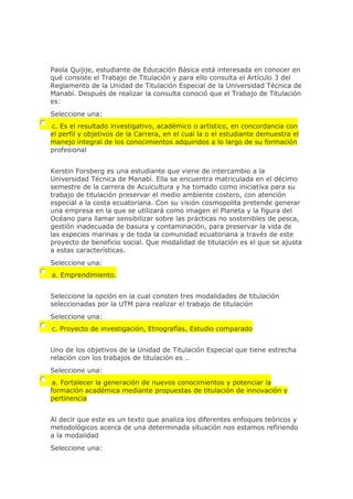 Paola Quijije, estudiante de Educación Básica está interesada en conocer en
qué consiste el Trabajo de Titulación y para ello consulta el Artículo 3 del
Reglamento de la Unidad de Titulación Especial de la Universidad Técnica de
Manabí. Después de realizar la consulta conoció que el Trabajo de Titulación
es:
Seleccione una:
c. Es el resultado investigativo, académico o artístico, en concordancia con
el perfil y objetivos de la Carrera, en el cual la o el estudiante demuestra el
manejo integral de los conocimientos adquiridos a lo largo de su formación
profesional
Kerstin Forsberg es una estudiante que viene de intercambio a la
Universidad Técnica de Manabí. Ella se encuentra matriculada en el décimo
semestre de la carrera de Acuicultura y ha tomado como iniciativa para su
trabajo de titulación preservar el medio ambiente costero, con atención
especial a la costa ecuatoriana. Con su visión cosmopolita pretende generar
una empresa en la que se utilizará como imagen el Planeta y la figura del
Océano para llamar sensibilizar sobre las prácticas no sostenibles de pesca,
gestión inadecuada de basura y contaminación, para preservar la vida de
las especies marinas y de toda la comunidad ecuatoriana a través de este
proyecto de beneficio social. Que modalidad de titulación es el que se ajusta
a estas características.
Seleccione una:
a. Emprendimiento.
Seleccione la opción en la cual consten tres modalidades de titulación
seleccionadas por la UTM para realizar el trabajo de titulación
Seleccione una:
c. Proyecto de investigación, Etnografías, Estudio comparado
Uno de los objetivos de la Unidad de Titulación Especial que tiene estrecha
relación con los trabajos de titulación es ..
Seleccione una:
a. Fortalecer la generación de nuevos conocimientos y potenciar la
formación académica mediante propuestas de titulación de innovación y
pertinencia
Al decir que este es un texto que analiza los diferentes enfoques teóricos y
metodológicos acerca de una determinada situación nos estamos refiriendo
a la modalidad
Seleccione una:
 