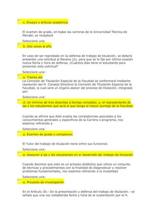 c. Ensayo o artículo académico
El examen de grado, en todas las carreras de la Universidad Técnica de
Manabí, se receptará
Seleccione una:
b. Dos veces al año
En caso de ser reprobado en Ia defensa de trabajo de titulación, se deberá
presentar una solicitud al Decano (a), para que se le fije por última ocasión
nueva fecha y hora de defensa. ¿Cuántos días tiene el estudiante para
presentar esta solicitud?
Seleccione una:
a. Treinta día
La Comisión de Titulación Especial de la Facultad se conformará mediante
resolución del H. Consejo Directivo la Comisión de Titulación Especial de la
Facultad, la cual será un órgano asesor del proceso de titulación, integrada
por:
Seleccione una:
d. Un mínimo de tres docentes a tiempo completo; y, el representante de
las y los estudiantes que será el que tenga el mayor puntaje de la Facultad.
Cuando se afirma que éste evalúa las competencias asociadas a los
conocimientos generales y especificos de la Carrera o programa, nos
estamos refiriendo a
Seleccione una:
a. Examen de grado o complexivo
El Tutor del trabajo de titulación tiene entre sus funciones
Seleccione una:
a. Asesorar a las y los estudiantes en e¡ desarrollo de¡ trabajo de titulación
Cuando decimos que este es un proceso dialéctico que utiliza un conjunto
de técnicas y procedimientos con la finalidad de diagnosticar y resolver
problemas fundamentales, nos estamos refiriendo a la modalidad
Seleccione una:
a. Proyecto de investigación
En el Artículo 30.- De la presentación y defensa del trabajo de titulación.- se
señala que una vez establecida fecha y hora de la sustentación por el H.
 