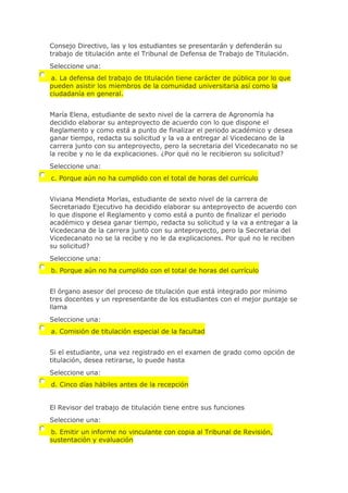 Consejo Directivo, las y los estudiantes se presentarán y defenderán su
trabajo de titulación ante el Tribunal de Defensa de Trabajo de Titulación.
Seleccione una:
a. La defensa del trabajo de titulación tiene carácter de pública por lo que
pueden asistir los miembros de la comunidad universitaria así como la
ciudadanía en general.
María Elena, estudiante de sexto nivel de la carrera de Agronomía ha
decidido elaborar su anteproyecto de acuerdo con lo que dispone el
Reglamento y como está a punto de finalizar el periodo académico y desea
ganar tiempo, redacta su solicitud y la va a entregar al Vicedecano de la
carrera junto con su anteproyecto, pero la secretaria del Vicedecanato no se
la recibe y no le da explicaciones. ¿Por qué no le recibieron su solicitud?
Seleccione una:
c. Porque aún no ha cumplido con el total de horas del currículo
Viviana Mendieta Morlas, estudiante de sexto nivel de la carrera de
Secretariado Ejecutivo ha decidido elaborar su anteproyecto de acuerdo con
lo que dispone el Reglamento y como está a punto de finalizar el periodo
académico y desea ganar tiempo, redacta su solicitud y la va a entregar a la
Vicedecana de la carrera junto con su anteproyecto, pero la Secretaria del
Vicedecanato no se la recibe y no le da explicaciones. Por qué no le reciben
su solicitud?
Seleccione una:
b. Porque aún no ha cumplido con el total de horas del currículo
El órgano asesor del proceso de titulación que está integrado por mínimo
tres docentes y un representante de los estudiantes con el mejor puntaje se
llama
Seleccione una:
a. Comisión de titulación especial de la facultad
Si el estudiante, una vez registrado en el examen de grado como opción de
titulación, desea retirarse, lo puede hasta
Seleccione una:
d. Cinco días hábiles antes de la recepción
El Revisor del trabajo de titulación tiene entre sus funciones
Seleccione una:
b. Emitir un informe no vinculante con copia al Tribunal de Revisión,
sustentación y evaluación
 