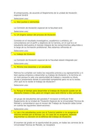 El anteproyecto, de acuerdo al Reglamento de la unidad de titulación
especial tendrá
Seleccione una:
a. Diez puntos o elementos
La Comisión de titulación especial de la facultad será
Seleccione una:
b. Un órgano asesor del proceso de titulación
Consiste en el resultado investigativo, académico o artístico, en
concordancia con el perfil y objetivos de la Carrera, en el cual la o el
estudiante demuestra el manejo integral de los conocimientos adquiridos a
lo largo de su formación profesional. Nos estamos refiriendo al:
Seleccione una:
a. trabajo de titulación
La Comisión de titulación especial de la Facultad estará integrado por
Seleccione una:
b. Mínimo tres docentes y un estudiante
Patricia ha cumplido con todos los requisitos previos a su egresamiento y ni
bien egresa empieza a desarrollar su trabajo de titulación y lo termina en
un mes porque le sale una oportunidad de trabajo y necesita su título.
Acude a presentarlo donde la autoridad competente pero no se lo recibe.
¿Por qué no le recibe el trabajo de titulación?
Seleccione una:
.
b. Porque el tiempo para desarrollar el trabajo de titulación puede ser de
dieciocho meses o más, pero en ningún caso será inferior a diez semanas.
Un grupo de estudiantes del paralelo F revisaron el Artículo 9 del
Reglamento de la Unidad de Titulación Especial de la Universidad Técnica de
Manabí y comprobaron que el revisor del Trabajo de titulación debe tomar
en cuenta las siguientes observaciones:
Seleccione una:
a. Las o los estudiantes junto con el Tutor(a) podrán o no acogerse al
informe emitido por el Revisor (a). En caso de no acogerse, deberán
argumentar su decisión en la defensa del trabajo de titulación;
El examen de grado en la oportunidad de gracia, en todas las carreras de la
Universidad Técnica de Manabí, se receptará
 