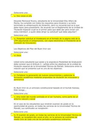 Seleccione una:
a. Dos veces al año
Eduardo Menoscal Rivera, estudiante de la Universidad Eloy Alfaro de
Manta, ha cumplido con todos los requisitos para titularse y ya tiene
terminado su anteproyecto de titulación, pero no recuerda qué es lo que
debe hacer para presentarlo. De acuerdo con el Reglamento de la Unidad de
Titulación Especial ¿cuál es el primer paso que debe dar para iniciar con
estos trámites?; a quién debe dirigir su solicitud? qué debe adjuntar?
Seleccione una:
a. Presentar solicitud al Vicedecano en el formato de la página web de la
UTM adjuntando el anteproyecto, con copia electrónica al Presidente de la
Comisión de Vinculación.
Los Objetivos del Plan del Buen Vivir son
Seleccione una:
d. Doce
Usted como estudiante que asiste a la asignatura Modalidad de Graduación
debe conocer que el Artículo 2.- señala entre los objetivos de la unidad de
titulación especial de la Universidad Técnica de Manabí. Seleccione entre la
relación que se presenta cual es uno de los objetivos:
Seleccione una:
d. Fortalecer la generación de nuevos conocimientos y potenciar la
formación académica mediante propuestas de titulación de innovación y
pertinencia
EL Buen Vivir es un principio constitucional basado en el Sumak Kawsay.
Este recoge...
Seleccione una:
c. Una visión del mundo centrada en el ser humano, como parte de un
entorno natural y social
En el caso de los estudiantes que rendirán examen de grado en la
oportunidad de gracia, en todas las carreras de la Universidad Técnica de
Manabí, sus solicitudes se receptarán:
Seleccione una:
b. El examen de grado, en todas las carreras de la Universidad Técnica de
Manabí, se receptará dos veces al año, en la semana de exámenes de
medio ciclo de cada uno de los períodos académicos ordinarios.
 