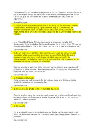 En una reunión del paralelo de Administración de Empresas se les informó a
los estudiantes acerca del Artículo 8.- Del Tutor/a del trabajo de titulación
Se señaló que las funciones del Tutor/a del trabajo de titulación las
siguientes:
Seleccione una:
d. Verificar que el trabajo desarrollado por los y las estudiantes cumplan
con el diseño metodológico y rigor científico según la modalidad de
titulación escogida entre las opciones de titulación estipuladas en el
Reglamento de la Unidad de Titulación Especial de la Universidad Técnica de
Manabí.
José Miguel Rodríguez Zambrano durante la sesión de estudio del
Reglamento de la Unidad de Titulación Especial de la Universidad Técnica de
Manabí pudo conocer que el Artículo 4 precisa que el examen de grado es:
Seleccione una:
a. Es un examen de carácter complexivo que evalúa las competencias
asociadas a los conocimientos generales y específicos de la Carrera o
programa, con el mismo nivel de complejidad, demostración de
competencias, habilidades, destrezas y desempeños, que el exigido en las
diversas formas de trabajos de titulación.
Cuando se afirma que éste debe contener como mínimo una investigación
exploratoria y diagnóstica, bases conceptuales, conclusiones y fuentes de
consulta, nos estamos refiriendo al
Seleccione una:
c. Trabajo de titulación
En la semana de exámenes de fin de ciclo de cada uno de los periodos
académicos ordinarios se receptará el
Seleccione una:
d. El examen de grado en la oportunidad de gracia
Cuando se dice que ésta consiste en observar las prácticas culturales de los
grupos sociales y así contrastar lo que la gente dice y hace, nos estamos
refiriendo a la modalidad
Seleccione una:
d. Etnografía
De acuerdo al Reglamento de la Unidad de Titulación Especial, cuál es el
plazo para que la Comisión de titulacíón analice el anteproyecto y emita su
criterio?
Seleccione una:
 