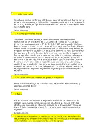 c. Hasta quince días
Si no fuera posible conformar el tribunal, o por otro motivo de fuerza mayor
no se pudiere receptar la defensa del trabajo de titulación o el examen en la
fecha programada, se fijará una nueva fecha de defensa o de examen. Esta
nueva fecha será
Seleccione una:
c. Maximo quince días hábiles
Alejandro Fernández Abarca, Sobrino del famoso cantante Vicente
Fernández, es un estudiante de la Universidad Técnica de Manabí que
termino su malla curricular el 23 de Abril de 2008 y desea poder titularse.
Pero no se pudo titular porque cuando Vicente Alejandro Fernández Abarca
le toco hacer sus prácticas pre-profesionales las hizo en la Aseguradora de
Negocios Cóndor del Ecuador S.A. En cuanto terminó su malla curricular fue
llamado por el Gerente General de la empresa quien decide convocarlo a
laborar con ellos puesto que la persona que estaba encargada del área de
producción fue enviada a México, Aseguradora de Negocios Cóndor del
Ecuador S.A es llamado con la propuesta de ser contratado como Gerente
Departamental y sin opción a negación pues es una oportunidad única,
decide firmar el contrato y ser parte de la empresa. En la actualidad para
ascender de puesto en la empresa Alejandro Fernández Abarca necesita su
título profesional. Según el Reglamento vigente que opciones tiene para
titularse.
Seleccione una:
b. Su única opción es Examen de grado o complexivo
El desarrollo del trabajo de titulación se lo hace con el asesoramiento y
acompañamiento de un
Seleccione una:
d. Tutor
Los estudiantes que reciben la asignatura Modalidad de Graduación al
realizar sus estudios conocieron que en el Artículo 2.- señala entre los
objetivos de la unidad de titulación especial de la Universidad Técnica de
Manabí. Seleccione entre la relación que se presenta cual es uno de los
objetivos:
Seleccione una:
d. Promover la diversidad y flexibilidad de titulación que tienen las y los
estudiantes para evidenciar los resultados de aprendizaje y de investigación
contemplados en su correspondiente perfil de egreso.
 