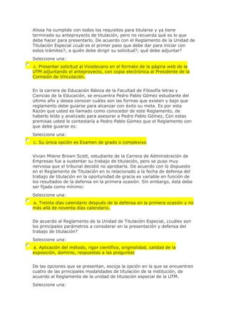 Alissa ha cumplido con todos los requisitos para titularse y ya tiene
terminado su anteproyecto de titulación, pero no recuerda qué es lo que
debe hacer para presentarlo. De acuerdo con el Reglamento de la Unidad de
Titulación Especial ¿cuál es el primer paso que debe dar para iniciar con
estos trámites?; a quién debe dirigir su solicitud?; qué debe adjuntar?
Seleccione una:
c. Presentar solicitud al Vicedecano en el formato de la página web de la
UTM adjuntando el anteproyecto, con copia electrónica al Presidente de la
Comisión de Vinculación.
En la carrera de Educación Básica de la Facultad de Filosofía letras y
Ciencias de la Educación, se encuentra Pedro Pablo Gómez estudiante del
último año y desea conocer cuáles son las formas que existen y bajo que
reglamento debe guiarse para alcanzar con éxito su meta. Es por esta
Razón que usted es llamado como conocedor de este Reglamento, de
haberlo leído y analizado para asesorar a Pedro Pablo Gómez, Con estas
premisas usted le contestaría a Pedro Pablo Gómez que el Reglamento con
que debe guiarse es:
Seleccione una:
c. Su única opción es Examen de grado o complexivo
Vivian Milene Brown Scott, estudiante de la Carrera de Administración de
Empresas fue a sustentar su trabajo de titulación, pero se puso muy
nerviosa que el tribunal decidió no aprobarla. De acuerdo con lo dispuesto
en el Reglamento de Titulación en lo relacionado a la fecha de defensa del
trabajo de titulación en la oportunidad de gracia es variable en función de
los resultados de la defensa en la primera ocasión. Sin embargo, ésta debe
ser fijada como mínimo:
Seleccione una:
a. Treinta días calendario después de la defensa en la primera ocasión y no
más allá de noventa días calendario.
De acuerdo al Reglamento de la Unidad de Titulación Especial, ¿cuáles son
los principales parámetros a considerar en la presentación y defensa del
trabajo de titulación?
Seleccione una:
a. Aplicación del método, rigor científico, originalidad, calidad de la
exposición, dominio, respuestas a las preguntas
De las opciones que se presentan, escoja la opción en la que se encuentren
cuatro de las principales modalidades de titulación de la institución, de
acuerdo al Reglamento de la unidad de titulación especial de la UTM.
Seleccione una:
 