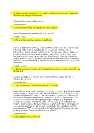 a. Proyectos de investigación, examen complexivo o de grado, desarrollo
comunitario, proyecto integrador.
Una de las funciones del Revisor es
Seleccione una:
b. Revisar el informe final del trabajo de titulación
Uno de los Objetivos del Plan del Buen Vivir es
Seleccione una:
b. Mejorar la calidad de vida de la población
Francisco Fabián Ponce Vera, se encuentra en último año de la carrera de
Educación Básica de la Facultad de Filosofía letras y Ciencias de la
Educación, y desea conocer cuáles son las formas que existen y bajo que
Reglamento debe guiarse para alcanzar con éxito su meta. Es por esta
Razón que usted como experto en este Reglamento, después de haberlo
leído y analizado puede asesorar a Francisco Fabián Ponce Vera, Con estas
premisas usted le contestaría a Francisco que el Reglamento con que debe
guiarse es:
Seleccione una:
b. Reglamento de la Unidad de Titulación Especial de la Universidad Técnica
De Manabí
En cada unidad académica se conformará mediante resolución del H.
Consejo Directivo...
Seleccione una:
c. La Comisión de titulación especial de la facultad
Analice el siguiente caso y seleccione la opción correcta: Se está realizando
un estudio en la Universidad Laica Vicente Rocafuerte de Guayaquil, en la
Carrera de Periodismo, para lo cual se han seleccionado dos conjuntos de
estudiantes del segundo semestre paralelos XY y ZA. El Paralelo "XY" fue
expuesto a la influencia de un programa pedagógico que mejora la
percepción que cada estudiante tiene sobre su aula y cuyo objetivo es
mejorar el clima social del aula mediante la promoción de la participación y
cooperación, aprendizaje de normas y resolución de conflictos.; mientras
que el paralelo "ZA" se mantuvo libre de tal influencia. Al revisar este tipo
de Caso estamos frente a un tipo de investigación:
Seleccione una:
b. Investigación experimental.
 