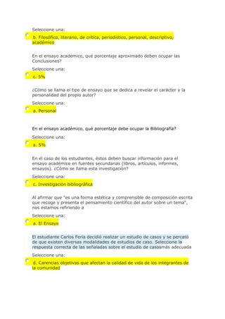 Seleccione una:
b. Filosófico, literario, de crítica, periodístico, personal, descriptivo,
académico
En el ensayo académico, qué porcentaje aproximado deben ocupar las
Conclusiones?
Seleccione una:
c. 5%
¿Cómo se llama el tipo de ensayo que se dedica a revelar el carácter y la
personalidad del propio autor?
Seleccione una:
a. Personal
En el ensayo académico, qué porcentaje debe ocupar la Bibliografía?
Seleccione una:
a. 5%
En el caso de los estudiantes, éstos deben buscar información para el
ensayo académico en fuentes secundarias (libros, artículos, informes,
ensayos). ¿Cómo se llama esta investigación?
Seleccione una:
c. Investigación bibliográfica
Al afirmar que "es una forma estética y comprensible de composición escrita
que recoge y presenta el pensamiento científico del autor sobre un tema",
nos estamos refiriendo a
Seleccione una:
a. El Ensayo
El estudiante Carlos Feria decidió realizar un estudio de casos y se percató
de que existen diversas modalidades de estudios de caso. Seleccione la
respuesta correcta de las señaladas sobre el estudio de casosmás adecuada
Seleccione una:
d. Carencias objetivas que afectan la calidad de vida de los integrantes de
la comunidad
 