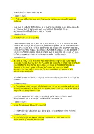 Una de las funciones del tutor es
Seleccione una:
c. Entregar al Revisor una certificación de haber concluido el trabajo de
titulación
Para que el trabajo de titulación o el examen de grado se dé por aprobado,
se requiere que la sumatoria y/o promedio de las notas de sus
componentes, si los hubiere, sea al menos
Seleccione una:
b. setenta de los cien puntos
En el artículo 48 se hace referencia a la ausencia del o la estudiante a la
defensa del trabajo de titulación o examen de grado.- Si la o el estudiante
no se presentare a la defensa del trabajo de titulación o examen de grado,
en la convocatoria regular o en la oportunidad de gracia, tendrá derecho a
una nueva fecha en cada caso. siempre que la ausencia se deba a un caso
de fuerza mayor debidamente fundamentado y evidenciado.
Seleccione una:
d. Para lo cual, hasta máximo tres días hábiles después de superada la
causa de fuerza mayor, pero no más allá de cuarenta y cinco días calendario
desde la fecha de defensa o examen, solicitará al Vicedecano(a) de la
Carrera le fije una nueva fecha de defensa o de examen, según
corresponda, con la fundamentación y evidencia de su ausencia a la
convocatoria realizada.
¿Cuándo puede ser entregado para sustentación y evaluación el trabajo de
titulación?
Seleccione una:
b. Cuando se haya completado la total¡dad de las horas establec¡das en el
currículo de la carrera, incluídas las horas de vinculac¡ón con la soc¡edad y
las práct¡cas Pre profesionales
Receptar y analizar los trabajos de titulación y emitir informe para
conocimiento del H. Consejo Directivo son funciones de
Seleccione una:
b. La Comisión de titulación especial
¿Todo trabajo de titulación, qué es lo que debe contener como mínimo?
Seleccione una:
d. Una investigación exploratoria y diagnóstica, base conceptual,
conclusiones y fuentes de consulta
 