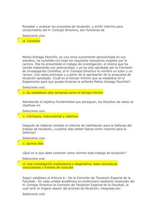 Receptar y analizar los proyectos de titulación, y emitir informe para
conocimiento del H. Consejo Directivo, son funciones de
Seleccione una:
d. Comisión
Melisa Arteaga Pazmiño, es una chica sumamente aprovechada en sus
estudios, ha cumplido con toda los requisitos necesarios exigidos por la
carrera. Ella ha presentado el trabajo de investigación, el mismo que ha
venido elaborando con anterioridad, y ya ha sido aprobado por la Comisión
de Investigación Científica, el H. Consejo Directivo le nombró un tutor y un
revisor. Con estas premisas y a partir de la aprobación de la propuesta de
titulación aprobada. ¿Cuál es el tiempo mínimo que se establece en el
Reglamento para que pueda titularse la señorita Melisa Arteaga Pazmiño?
Seleccione una:
c. Se establecen diez semanas como el tiempo mínimo
Atendiendo al objetivo fundamental que persiguen, los Estudios de casos se
clasifican en
Seleccione una:
c. Intrínseco, instrumental y colectivo
Después de haberse recibido el informe de habilitación para la Defensa del
trabajo de titulación, ¿cuántos días deben fijarse como máximo para la
Defensa?
Seleccione una:
c. Quince días
¿Qué es lo que debe contener como mínimo todo trabajo de titulación?
Seleccione una:
d. Una investigación exploratoria y diagnóstica, base conceptual,
conclusiones y fuentes de consulta
Según establece el Artículo 6.- De la Comisión de Titulación Especial de la
Facultad.- En cada unidad académica se conformará mediante resolución del
H. Consejo Directivo la Comisión de Titulación Especial de la Facultad, la
cual será un órgano asesor del proceso de titulación, integrada por:
Seleccione una:
 