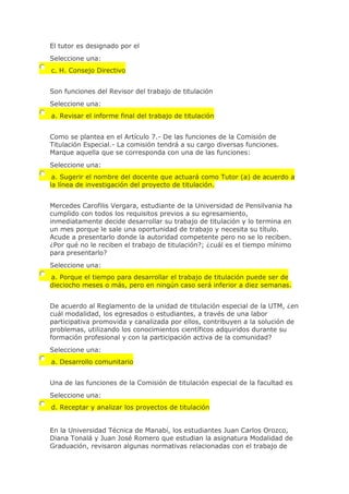 El tutor es designado por el
Seleccione una:
c. H. Consejo Directivo
Son funciones del Revisor del trabajo de titulación
Seleccione una:
a. Revisar el informe final del trabajo de titulación
Como se plantea en el Artículo 7.- De las funciones de la Comisión de
Titulación Especial.- La comisión tendrá a su cargo diversas funciones.
Marque aquella que se corresponda con una de las funciones:
Seleccione una:
a. Sugerir el nombre del docente que actuará como Tutor (a) de acuerdo a
la línea de investigación del proyecto de titulación.
Mercedes Carofilis Vergara, estudiante de la Universidad de Pensilvania ha
cumplido con todos los requisitos previos a su egresamiento,
inmediatamente decide desarrollar su trabajo de titulación y lo termina en
un mes porque le sale una oportunidad de trabajo y necesita su título.
Acude a presentarlo donde la autoridad competente pero no se lo reciben.
¿Por qué no le reciben el trabajo de titulación?; ¿cuál es el tiempo mínimo
para presentarlo?
Seleccione una:
a. Porque el tiempo para desarrollar el trabajo de titulación puede ser de
dieciocho meses o más, pero en ningún caso será inferior a diez semanas.
De acuerdo al Reglamento de la unidad de titulación especial de la UTM, ¿en
cuál modalidad, los egresados o estudiantes, a través de una labor
participativa promovida y canalizada por ellos, contribuyen a la solución de
problemas, utilizando los conocimientos científicos adquiridos durante su
formación profesional y con la participación activa de la comunidad?
Seleccione una:
a. Desarrollo comunitario
Una de las funciones de la Comisión de titulación especial de la facultad es
Seleccione una:
d. Receptar y analizar los proyectos de titulación
En la Universidad Técnica de Manabí, los estudiantes Juan Carlos Orozco,
Diana Tonalá y Juan José Romero que estudian la asignatura Modalidad de
Graduación, revisaron algunas normativas relacionadas con el trabajo de
 