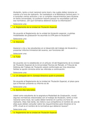titulación, tanto a nivel nacional como local y las cuales deben tenerse en
cuenta a la hora de realizarlo. Se trasladaron a la Biblioteca Central para l ir
a consultar ciertos artículos y ver si cumplían requerimientos para titularse
en dicha Universidad, no pudieron hacerlo porque no recordaban cuál era
esa normativa. ¿En qué normativa debieron buscar la información?
Seleccione una:
d. Reglamento de la Unidad de Titulación Especial
De acuerdo al Reglamento de la unidad de titulación especial, ¿cuántas
modalidades de graduación ha asumido la UTM para la titulación?
Seleccione una:
d. Dieciocho
Asesorar a los y las estudiantes en el desarrollo del trabajo de titulación y
presentar informe trimestral del avance, son funciones del
Seleccione una:
d. Tutor
De acuerdo con lo establecido en el artículo 10 del Reglamento de la Unidad
de Titulación Especial de la Universidad Técnica de Manabí, el Tribunal de
Defensa del Trabajo de Titulación estará conformado por tres docentes:
Señale la opción correcta entre las referidas a continuación:
Seleccione una:
a. Un delegado del H. Consejo Directivo quién lo presidirá.
De acuerdo al Reglamento de la Unidad de Titulación Especial, el plazo para
que el Revisor presente su informe es de
Seleccione una:
b. Quince días laborables
Usted como estudiante de la asignatura Modalidad de Graduación, revisó
algunas normativas relacionadas con el trabajo de titulación, tanto a nivel
nacional como local, las cuales deben tenerse en cuenta a la hora de
realizarlo. Días más tarde, les indicó a sus compañeros el nombre de una de
ellas pues debían consultar sobre los requerimientos para titularse en la
UTM. ¿Cuál es el nombre de la normativa que debieron buscar?
Seleccione una:
b. Reglamento de la Unidad de Titulación Especial
 