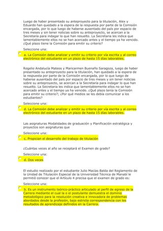 Luego de haber presentado su anteproyecto para la titulación, Alex y
Eduardo han quedado a la espera de la respuesta por parte de la Comisión
encargada, por lo que luego de haberse ausentado del país por espacio de
tres meses y sin tener noticias sobre su anteproyecto, se acercan a la
Secretaría para indagar lo que han resuelto. La Secretaria les indica que
lamentablemente ellos no se han acercado antes y el tiempo ya ha vencido.
¿Qué plazo tiene la Comisión para emitir su criterio?
Seleccione una:
a. La Comisión debe analizar y emitir su criterio por vía escrita y al correo
electrónico del estudiante en un plazo de hasta 15 días laborables.
Rogelio Andalucía Mateos y Maricarmen Buenaño Saragoza, luego de haber
presentado su anteproyecto para la titulación, han quedado a la espera de
la respuesta por parte de la Comisión encargada, por lo que luego de
haberse ausentado del país por espacio de tres meses y sin tener noticias
sobre su anteproyecto, se acercan a la Secretaría para indagar lo que han
resuelto. La Secretaria les indica que lamentablemente ellos no se han
acercado antes y el tiempo ya ha vencido. ¿Qué plazo tenía la Comisión
para emitir su criterio?; ¿Por qué medios se les debía comunicar a los
estudiantes?
Seleccione una:
d. La Comisión debe analizar y emitir su criterio por vía escrita y al correo
electrónico del estudiante en un plazo de hasta 15 días laborables.
Las asignaturas Modalidades de graduación y Planificación estratégica y
proyectos son asignaturas que
Seleccione una:
c. Propician el desarrollo del trabajo de titulación
¿Cuántas veces al año se receptará el Examen de grado?
Seleccione una:
d. Dos veces
El estudio realizado por el estudiante Julio Macías Balda del Reglamento de
la Unidad de Titulación Especial de la Universidad Técnica de Manabí le
permitió conocer que el Artículo 4 precisa que el examen de grado es:
Seleccione una:
b. Es un instrumento teórico-práctico articulado al perfil de egreso de la
Carrera mediante el cual la o el postulante demuestra el dominio
metodológico para la resolución creativa e innovadora de problemas
abordados desde la profesión, bajo estricta correspondencia con los
resultados de aprendizaje definidos en la Carrera.
 