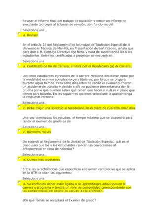Revisar el informe final del trabajo de titulación y emitir un informe no
vinculante con copia al tribunal de revisión, son funciones del
Seleccione una:
a. Revisor
En el artículo 26 del Reglamento de la Unidad de Titulación Especial de la
Universidad Técnica de Manabí, en Presentación de certificados, señala que
para que el H. Consejo Directivo fije fecha y hora de sustentación las o los
estudiantes. Entre los certificados a presentar se encuentran:
Seleccione una:
a. Certificado de fin de Carrera, emitida por el Vicedecano (a) de Carrera;
Los cinco estudiantes egresados de la carrera Medicina decidieron optar por
la modalidad examen complexivo para titularse, por lo que se preparó
durante algún tiempo. Pero ocho días antes de rendir el examen sufrieron
un accidente de tránsito y debido a ello no pudieron presentarse a dar la
prueba por lo que quieren saber qué tienen que hacer y cuál es el plazo que
tienen para hacerlo. En las siguientes opciones seleccione la que contenga
la respuesta correcta.
Seleccione una:
c. Debe dirigir una solicitud al Vicedecano en el plazo de cuarenta cinco días
Una vez terminados los estudios, el tiempo máximo que se dispondrá para
rendir el examen de grado es de
Seleccione una:
c. Dieciocho meses
De acuerdo al Reglamento de la Unidad de Titulación Especial, cuál es el
plazo para que los y las estudiantes realicen las correcciones al
anteproyecto en caso de haberlas?
Seleccione una:
a. Quince días laborables
Entre las características que especifican el examen complexivo que se aplica
en la UTM se citan las siguientes:
Seleccione una:
a. Su contenido deber estar ligado a los aprendizajes adquiridos en la
carrera o programa y tendrá un nivel de complejidad correspondiente con
las competencias del objeto de estudio de la profesión.
¿En qué fechas se receptará el Examen de grado?
 