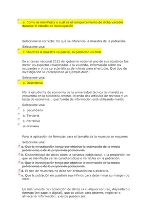 a. Como se manifiesta o cuál es el comportamiento de dicha variable
durante el estudio de investigación
Seleccione lo correcto: En qué se diferencia la muestra de la población.
Seleccione una:
c. Mientras la muestra es parcial, la población es total
En el censo nacional 2012 del gobierno nacional uno de sus objetivos fue
medir los aspectos relacionados a la vivienda, información sobre los
ocupantes y otras características de interés para el estudio. Qué tipo de
investigación se corresponde al ejemplo dado:
Seleccione una:
a. Descriptiva
María estudiante de economía de la universidad técnica de manabí se
encuentra en la biblioteca central, leyendo dos artículos de revistas y un
texto de economía... qué fuente de información está utilizando maría:
Seleccione una:
a. Secundaria
b. Terciaria
c. Narrativa
d. Primaria
Para la aplicación de fórmulas para el tamaño de la muestra se requiere:
Seleccione una:
a. Que la investigación tenga por objetivo la estimación de la media
poblacional, o de la proporción poblacional.
b. Disponibilidad de datos como la varianza poblacional, o la proporción en
que se manifiesta varias características o variables en la población.
c. Que la investigación tenga por objetivo la estimación de la media
poblacional, o de la proporción poblacional.
d. El tipo de muestreo no debe ser probabilístico o aleatorio.
e. Que la población en cuestión sea infinita para determinar su margen de
error.
Un instrumento de recolección de datos es cualquier recurso, dispositivo o
formato (en papel o digital), que se utiliza para obtener, registrar o
almacenar información; y estos pueden ser:
 