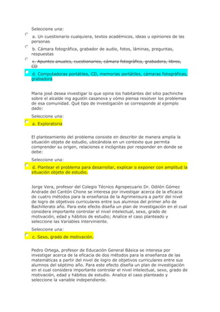 Seleccione una:
a. Un cuestionario cualquiera, textos académicos, ideas u opiniones de las
personas
b. Cámara fotográfica, grabador de audio, fotos, láminas, preguntas,
respuestas
c. Apuntes anuales, cuestionarios, cámara fotográfica, grabadora, libros,
CD
d. Computadoras portátiles, CD, memorias portátiles, cámaras fotográficas,
grabadora
Maria josé desea investigar lo que opina los habitantes del sitio pachinche
sobre el alcalde ing agustín casanova y cómo piensa resolver los problemas
de esa comunidad. Qué tipo de investigación se corresponde al ejemplo
dado:
Seleccione una:
a. Exploratoria
El planteamiento del problema consiste en describir de manera amplia la
situación objeto de estudio, ubicándola en un contexto que permita
comprender su origen, relaciones e incógnitas por responder en donde se
debe:
Seleccione una:
d. Plantear el problema para desarrollar, explicar o exponer con amplitud la
situación objeto de estudio.
Jorge Vera, profesor del Colegio Técnico Agropecuario Dr. Odilón Gómez
Andrade del Cantón Chone se interesa por investigar acerca de la eficacia
de cuatro métodos para la enseñanza de la Agrimensura a partir del nivel
de logro de objetivos curriculares entre sus alumnos del primer año de
Bachillerato año. Para este efecto diseña un plan de investigación en el cual
considera importante controlar el nivel intelectual, sexo, grado de
motivación, edad y hábitos de estudio; Analice el caso planteado y
seleccione las Variables interviniente.
Seleccione una:
c. Sexo, grado de motivación.
Pedro Ortega, profesor de Educación General Básica se interesa por
investigar acerca de la eficacia de dos métodos para la enseñanza de las
matemáticas a partir del nivel de logro de objetivos curriculares entre sus
alumnos del séptimo año. Para este efecto diseña un plan de investigación
en el cual considera importante controlar el nivel intelectual, sexo, grado de
motivación, edad y hábitos de estudio. Analice el caso planteado y
seleccione la variable independiente.
 