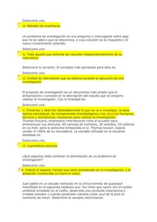 Seleccione una:
d. Métodos de enseñanza
Un problema de investigación es una pregunta o interrogante sobre algo
que no se sabe o que se desconoce, y cuya solución es la respuesta o el
nuevo conocimiento obtenido.
Seleccione una:
b. Todo aquello que amerita ser resuelto independientemente de su
naturaleza.
Seleccione lo correcto: El concepto más apropiado para dato es.
Seleccione una:
d. Unidad de información que se obtiene durante la ejecución de una
investigación
El proyecto de investigación es un documento más amplio que el
anteproyecto y consiste en la descripción del estudio que se propone
realizar el investigador. Con la finalidad de:
Seleccione una:
c. Presentar y describir detalladamente lo que se va a investigar, la base
teórica conceptual, los componentes metodológicos y los recursos humanos,
técnicos y económicos, necesarios para realizar la investigación.
Thomas thouson, empresario internacional visita el ecuador para
promocionar sus artículos: 60 camisas de hombres, 30 vestidos, 25 carteras
en os moll- para la próoxima temporada el sr. Thomas touson, espera
vender el 100% de su mercadería. La variable utilizada en la situación
detallada es:
Seleccione una:
d. Cuantitativa discreta
¿Qué aspectos debe contener la delimitación de un problema de
investigación?
Seleccione una:
d. Indicar el espacio, tiempo que será considerado en la investigación, y la
población involucrada (si fuere el caso).
Juan pablo en un estudio realizado en la clínica kenedy de guayaquil
manifiesta en la siguiente hipótesis que "los niños que nacen con el cordón
umbilical enredado en el cuello, desarrolla una conducta imperactiva e
irritable siempre y cuando presenten cianosis (color azul de la piel) al
momento de nacer. Determine la variable interviniente:
 