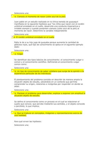 Seleccione una:
b. Cianosis al momento de nacer (color azul de la piel)
Juan pablo en un estudio realizado en la clínica kenedy de guayaquil
manifiesta en la siguiente hipótesis que "los niños que nacen con el cordón
umbilical enredado en el cuello, desarrolla una conducta imperactiva e
irritable siempre y cuando presenten cianosis (color azul de la piel) al
momento de nacer. Determine la variable independiente
Seleccione una:
b. El cordón umbilical enredado en el cuello
Patty le da a su hijo jugo de guayaba porque aumenta la cantidad de
glóbulos rojos, qué tipo de conocimiento se aplica en el siguiente ejemplo
dado:
Seleccione una:
a. Vulgar
Se identifican dos tipos básicos de conocimiento: el conocimiento vulgar o
común y el conocimiento científico. Definiendo al conocimiento vulgar
común como:
Seleccione una:
b. Un tipo de conocimiento de saber cotidiano que surge de la opinión o la
experiencia particular de los individuos.
El planteamiento del problema consiste en describir de manera amplia la
situación objeto de estudio, ubicándola en un contexto que permita
comprender su origen, relaciones e incógnitas por responder en donde se
debe:
Seleccione una:
b. Plantear el problema para desarrollar, explicar o exponer con amplitud la
situación objeto de estudio.
Se define el conocimiento como un proceso en el cual se relacionan el
sujeto que conoce; que percibe mediante sus sentidos, y el objeto conocido
o percibido, lo que implica;
Seleccione una:
a. Que se traduce en conceptos, imágenes y representaciones acerca de
una realidad.
Para qué sirven las hipótesis:
Seleccione una:
 