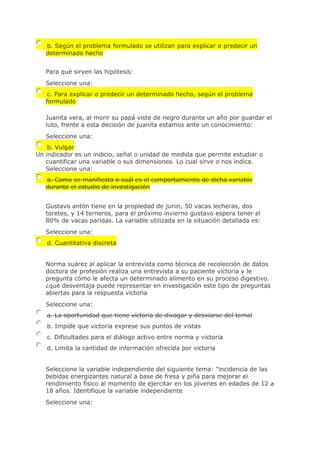 b. Según el problema formulado se utilizan para explicar o predecir un
determinado hecho
Para qué sirven las hipótesis:
Seleccione una:
c. Para explicar o predecir un determinado hecho, según el problema
formulado
Juanita vera, al morir su papá viste de negro durante un año por guardar el
luto, frente a esta decisión de juanita estamos ante un conocimiento:
Seleccione una:
b. Vulgar
Un indicador es un indicio, señal o unidad de medida que permite estudiar o
cuantificar una variable o sus dimensiones. Lo cual sirve o nos indica.
Seleccione una:
a. Como se manifiesta o cuál es el comportamiento de dicha variable
durante el estudio de investigación
Gustavo antón tiene en la propiedad de junin, 50 vacas lecheras, dos
toretes, y 14 terneros, para el próximo invierno gustavo espera tener el
80% de vacas paridas. La variable utilizada en la situación detallada es:
Seleccione una:
d. Cuantitativa discreta
Norma suárez al aplicar la entrevista como técnica de recolección de datos
doctora de profesión realiza una entrevista a su paciente victoria y le
pregunta cómo le afecta un determinado alimento en su proceso digestivo.
¿qué desventaja puede representar en investigación este tipo de preguntas
abiertas para la respuesta victoria
Seleccione una:
a. La oportunidad que tiene victoria de divagar y desviarse del temal
b. Impide que victoria exprese sus puntos de vistas
c. Dificultades para el diálogo activo entre norma y victoria
d. Limita la cantidad de información ofrecida por victoria
Seleccione la variable independiente del siguiente tema: "incidencia de las
bebidas energizantes natural a base de fresa y piña para mejorar el
rendimiento fisico al momento de ejercitar en los jóvenes en edades de 12 a
18 años. Identifique la variable independiente
Seleccione una:
 