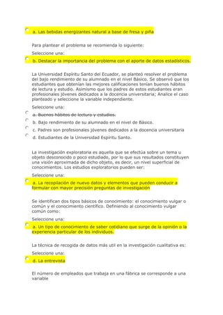 a. Las bebidas energizantes natural a base de fresa y piña
Para plantear el problema se recomienda lo siguiente:
Seleccione una:
b. Destacar la importancia del problema con el aporte de datos estadísticos.
La Universidad Espíritu Santo del Ecuador, se planteó resolver el problema
del bajo rendimiento de su alumnado en el nivel Básico. Se observó que los
estudiantes que obtenían las mejores calificaciones tenían buenos hábitos
de lectura y estudio. Asimismo que los padres de estos estudiantes eran
profesionales jóvenes dedicados a la docencia universitaria; Analice el caso
planteado y seleccione la variable independiente.
Seleccione una:
a. Buenos hábitos de lectura y estudios.
b. Bajo rendimiento de su alumnado en el nivel de Básico.
c. Padres son profesionales jóvenes dedicados a la docencia universitaria
d. Estudiantes de la Universidad Espíritu Santo.
La investigación exploratoria es aquella que se efectúa sobre un tema u
objeto desconocido o poco estudiado, por lo que sus resultados constituyen
una visión aproximada de dicho objeto, es decir, un nivel superficial de
conocimientos. Los estudios exploratorios pueden ser:
Seleccione una:
a. La recopilación de nuevo datos y elementos que pueden conducir a
formular con mayor precisión preguntas de investigación
Se identifican dos tipos básicos de conocimiento: el conocimiento vulgar o
común y el conocimiento científico. Definiendo al conocimiento vulgar
común como:
Seleccione una:
a. Un tipo de conocimiento de saber cotidiano que surge de la opinión o la
experiencia particular de los individuos.
La técnica de recogida de datos más util en la investigación cualitativa es:
Seleccione una:
d. La entrevista
El número de empleados que trabaja en una fábrica se corresponde a una
variable
 