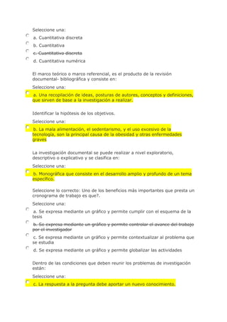 Seleccione una:
a. Cuantitativa discreta
b. Cuantitativa
c. Cuantitativa discreta
d. Cuantitativa numérica
El marco teórico o marco referencial, es el producto de la revisión
documental- bibliográfica y consiste en:
Seleccione una:
a. Una recopilación de ideas, posturas de autores, conceptos y definiciones,
que sirven de base a la investigación a realizar.
Identificar la hipótesis de los objetivos.
Seleccione una:
b. La mala alimentación, el sedentarismo, y el uso excesivo de la
tecnología, son la principal causa de la obesidad y otras enfermedades
graves
La investigación documental se puede realizar a nivel exploratorio,
descriptivo o explicativo y se clasifica en:
Seleccione una:
b. Monográfica que consiste en el desarrollo amplio y profundo de un tema
específico.
Seleccione lo correcto: Uno de los beneficios más importantes que presta un
cronograma de trabajo es que?.
Seleccione una:
a. Se expresa mediante un gráfico y permite cumplir con el esquema de la
tesis
b. Se expresa mediante un gráfico y permite controlar el avance del trabajo
por el investigador
c. Se expresa mediante un gráfico y permite contextualizar al problema que
se estudia
d. Se expresa mediante un gráfico y permite globalizar las actividades
Dentro de las condiciones que deben reunir los problemas de investigación
están:
Seleccione una:
c. La respuesta a la pregunta debe aportar un nuevo conocimiento.
 