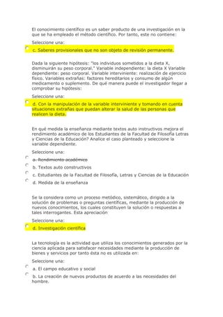 El conocimiento científico es un saber producto de una investigación en la
que se ha empleado el método científico. Por tanto, este no contiene:
Seleccione una:
c. Saberes provisionales que no son objeto de revisión permanente.
Dada la siguiente hipótesis: "los individuos sometidos a la dieta X,
disminuirán su peso corporal." Variable independiente: la dieta X Variable
dependiente: peso corporal. Variable interviniente: realización de ejercicio
físico. Variables extrañas: factores hereditarios y consumo de algún
medicamento o suplemento. De qué manera puede el investigador llegar a
comprobar su hipótesis:
Seleccione una:
d. Con la manipulación de la variable interviniente y tomando en cuenta
situaciones extrañas que puedan alterar la salud de las personas que
realicen la dieta.
En qué medida la enseñanza mediante textos auto instructivos mejora el
rendimiento académico de los Estudiantes de la Facultad de Filosofía Letras
y Ciencias de la Educación? Analice el caso planteado y seleccione la
variable dependiente.
Seleccione una:
a. Rendimiento académico
b. Textos auto constructivos
c. Estudiantes de la Facultad de Filosofía, Letras y Ciencias de la Educación
d. Medida de la enseñanza
Se la considera como un proceso metódico, sistemático, dirigido a la
solución de problemas o preguntas científicas, mediante la producción de
nuevos conocimientos, los cuales constituyen la solución o respuestas a
tales interrogantes. Esta apreciación
Seleccione una:
d. Investigación científica
La tecnología es la actividad que utiliza los conocimientos generados por la
ciencia aplicada para satisfacer necesidades mediante la producción de
bienes y servicios por tanto ésta no es utilizada en:
Seleccione una:
a. El campo educativo y social
b. La creación de nuevos productos de acuerdo a las necesidades del
hombre.
 
