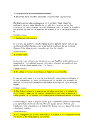 c. La generación de nuevos conocimientos.
d. El campo de la industria aplicando conocimientos ya predichos.
Maritza ha comprado una licuadora en el almacen "todo hogar" en
portoviejo para su casa. Al cabo de un año, tres meses y qunce dias
exactamente, maritza desea hacer un batido de mora, al forzar la licuadora
con el hielo esta se hecha a perder. En el estudio de la variable de tiempo
es
Seleccione una:
c. Cualitativa policotómica
El consumo de alcohol en los hombres jóvenes genera mayor número de
conflictos intrafamiliares que en el consumo de alcohol de las mujeres
jóvenes. Esta situación corresponde a un tipo de estudio:
Seleccione una:
d. Correlacional
La ciencia es un conjunto de conocimientos verificables, sistemáticamente
organizados y metodológicamente obtenidos, relativos a un determinado
objeto de estudio rama del saber. Por tanto:
Seleccione una:
d. Se utiliza el método científico para llegar al conocimiento.
El anteproyecto o pre proyecto de investigación es un documento breve en
el cual se expresan las ideas iniciales acerca del estudio que se pretende
realizar. Un instrumento previo al trabajo de investigación, que tiene por
objeto.
Seleccione una:
d. Clarificar el asunto o problema por estudiar, delimitar el propósito de
dicho estudio y plantear de manera general las condiciones y pasos de la
investigación, de tal manera que sirva de guía en la realización de la misma.
Se entiende por caso, cualquier objeto que se considere como una totalidad
para ser estudiado intensamente. Un caso puede ser una familia, una
institución, una empresa, uno o pocos individuos; entonces podemos llamar
estudios de casos a:
Seleccione una:
d. Una indagación de manera exhaustiva, buscando la máxima profundidad
del mismo y dar respuestas y soluciones.
 