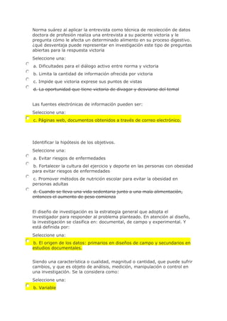 Norma suárez al aplicar la entrevista como técnica de recolección de datos
doctora de profesión realiza una entrevista a su paciente victoria y le
pregunta cómo le afecta un determinado alimento en su proceso digestivo.
¿qué desventaja puede representar en investigación este tipo de preguntas
abiertas para la respuesta victoria
Seleccione una:
a. Dificultades para el diálogo activo entre norma y victoria
b. Limita la cantidad de información ofrecida por victoria
c. Impide que victoria exprese sus puntos de vistas
d. La oportunidad que tiene victoria de divagar y desviarse del temal
Las fuentes electrónicas de información pueden ser:
Seleccione una:
c. Páginas web, documentos obtenidos a través de correo electrónico.
Identificar la hipótesis de los objetivos.
Seleccione una:
a. Evitar riesgos de enfermedades
b. Fortalecer la cultura del ejercicio y deporte en las personas con obesidad
para evitar riesgos de enfermedades
c. Promover métodos de nutrición escolar para evitar la obesidad en
personas adultas
d. Cuando se lleva una vida sedentaria junto a una mala alimentación,
entonces el aumento de peso comienza
El diseño de investigación es la estrategia general que adopta el
investigador para responder al problema planteado. En atención al diseño,
la investigación se clasifica en: documental, de campo y experimental. Y
está definida por:
Seleccione una:
b. El origen de los datos: primarios en diseños de campo y secundarios en
estudios documentales.
Siendo una característica o cualidad, magnitud o cantidad, que puede sufrir
cambios, y que es objeto de análisis, medición, manipulación o control en
una investigación. Se la considera como:
Seleccione una:
b. Variable
 