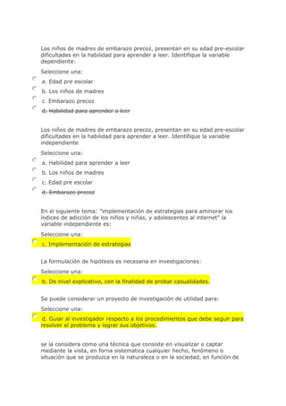 Los niños de madres de embarazo precoz, presentan en su edad pre-escolar
dificultades en la habilidad para aprender a leer. Identifique la variable
dependiente:
Seleccione una:
a. Edad pre escolar
b. Los niños de madres
c. Embarazo precoz
d. Habilidad para aprender a leer
Los niños de madres de embarazo precoz, presentan en su edad pre-escolar
dificultades en la habilidad para aprender a leer. Identifique la variable
independiente
Seleccione una:
a. Habilidad para aprender a leer
b. Los niños de madres
c. Edad pre escolar
d. Embarazo precoz
En el siguiente tema: "implementación de estrategias para aminorar los
índices de adicción de los niños y niñas, y adolescentes al internet" la
variable independiente es:
Seleccione una:
c. Implementación de estrategias
La formulación de hipótesis es necesaria en investigaciones:
Seleccione una:
b. De nivel explicativo, con la finalidad de probar casualidades.
Se puede considerar un proyecto de investigación de utilidad para:
Seleccione una:
d. Guiar al investigador respecto a los procedimientos que debe seguir para
resolver el problema y lograr sus objetivos.
se la considera como una técnica que consiste en visualizar o captar
mediante la vista, en forna sistematica cualquier hecho, fenómeno o
situación que se produzca en la naturaleza o en la sociedad, en función de
 