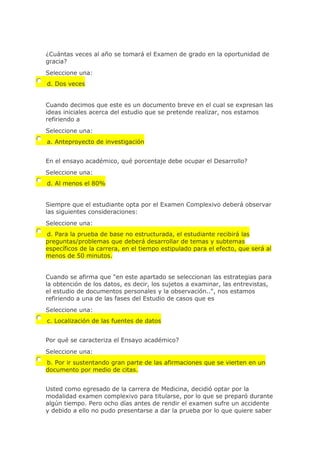 ¿Cuántas veces al año se tomará el Examen de grado en la oportunidad de
gracia?
Seleccione una:
d. Dos veces
Cuando decimos que este es un documento breve en el cual se expresan las
ideas iniciales acerca del estudio que se pretende realizar, nos estamos
refiriendo a
Seleccione una:
a. Anteproyecto de investigación
En el ensayo académico, qué porcentaje debe ocupar el Desarrollo?
Seleccione una:
d. Al menos el 80%
Siempre que el estudiante opta por el Examen Complexivo deberá observar
las siguientes consideraciones:
Seleccione una:
d. Para la prueba de base no estructurada, el estudiante recibirá las
preguntas/problemas que deberá desarrollar de temas y subtemas
específicos de la carrera, en el tiempo estipulado para el efecto, que será al
menos de 50 minutos.
Cuando se afirma que "en este apartado se seleccionan las estrategias para
la obtención de los datos, es decir, los sujetos a examinar, las entrevistas,
el estudio de documentos personales y la observación..", nos estamos
refiriendo a una de las fases del Estudio de casos que es
Seleccione una:
c. Localización de las fuentes de datos
Por qué se caracteriza el Ensayo académico?
Seleccione una:
b. Por ir sustentando gran parte de las afirmaciones que se vierten en un
documento por medio de citas.
Usted como egresado de la carrera de Medicina, decidió optar por la
modalidad examen complexivo para titularse, por lo que se preparó durante
algún tiempo. Pero ocho días antes de rendir el examen sufre un accidente
y debido a ello no pudo presentarse a dar la prueba por lo que quiere saber
 