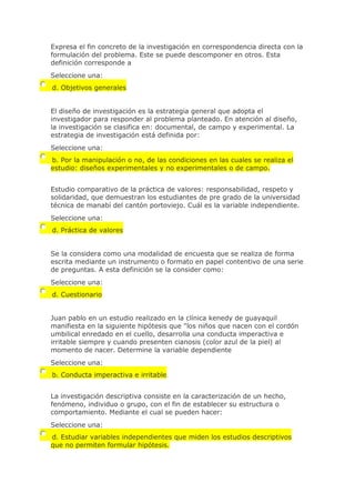 Expresa el fin concreto de la investigación en correspondencia directa con la
formulación del problema. Este se puede descomponer en otros. Esta
definición corresponde a
Seleccione una:
d. Objetivos generales
El diseño de investigación es la estrategia general que adopta el
investigador para responder al problema planteado. En atención al diseño,
la investigación se clasifica en: documental, de campo y experimental. La
estrategia de investigación está definida por:
Seleccione una:
b. Por la manipulación o no, de las condiciones en las cuales se realiza el
estudio: diseños experimentales y no experimentales o de campo.
Estudio comparativo de la práctica de valores: responsabilidad, respeto y
solidaridad, que demuestran los estudiantes de pre grado de la universidad
técnica de manabí del cantón portoviejo. Cuál es la variable independiente.
Seleccione una:
d. Práctica de valores
Se la considera como una modalidad de encuesta que se realiza de forma
escrita mediante un instrumento o formato en papel contentivo de una serie
de preguntas. A esta definición se la consider como:
Seleccione una:
d. Cuestionario
Juan pablo en un estudio realizado en la clínica kenedy de guayaquil
manifiesta en la siguiente hipótesis que "los niños que nacen con el cordón
umbilical enredado en el cuello, desarrolla una conducta imperactiva e
irritable siempre y cuando presenten cianosis (color azul de la piel) al
momento de nacer. Determine la variable dependiente
Seleccione una:
b. Conducta imperactiva e irritable
La investigación descriptiva consiste en la caracterización de un hecho,
fenómeno, individuo o grupo, con el fin de establecer su estructura o
comportamiento. Mediante el cual se pueden hacer:
Seleccione una:
d. Estudiar variables independientes que miden los estudios descriptivos
que no permiten formular hipótesis.
 