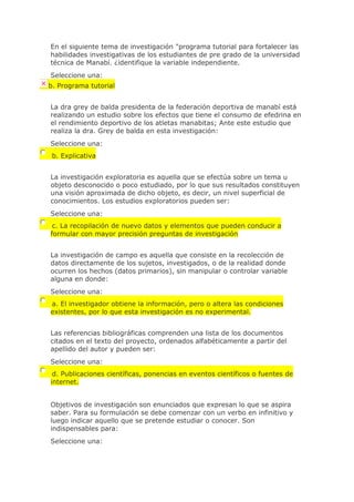 En el siguiente tema de investigación "programa tutorial para fortalecer las
habilidades investigativas de los estudiantes de pre grado de la universidad
técnica de Manabí. ¿identifique la variable independiente.
Seleccione una:
b. Programa tutorial
La dra grey de balda presidenta de la federación deportiva de manabí está
realizando un estudio sobre los efectos que tiene el consumo de efedrina en
el rendimiento deportivo de los atletas manabitas; Ante este estudio que
realiza la dra. Grey de balda en esta investigación:
Seleccione una:
b. Explicativa
La investigación exploratoria es aquella que se efectúa sobre un tema u
objeto desconocido o poco estudiado, por lo que sus resultados constituyen
una visión aproximada de dicho objeto, es decir, un nivel superficial de
conocimientos. Los estudios exploratorios pueden ser:
Seleccione una:
c. La recopilación de nuevo datos y elementos que pueden conducir a
formular con mayor precisión preguntas de investigación
La investigación de campo es aquella que consiste en la recolección de
datos directamente de los sujetos, investigados, o de la realidad donde
ocurren los hechos (datos primarios), sin manipular o controlar variable
alguna en donde:
Seleccione una:
a. El investigador obtiene la información, pero o altera las condiciones
existentes, por lo que esta investigación es no experimental.
Las referencias bibliográficas comprenden una lista de los documentos
citados en el texto del proyecto, ordenados alfabéticamente a partir del
apellido del autor y pueden ser:
Seleccione una:
d. Publicaciones científicas, ponencias en eventos científicos o fuentes de
internet.
Objetivos de investigación son enunciados que expresan lo que se aspira
saber. Para su formulación se debe comenzar con un verbo en infinitivo y
luego indicar aquello que se pretende estudiar o conocer. Son
indispensables para:
Seleccione una:
 