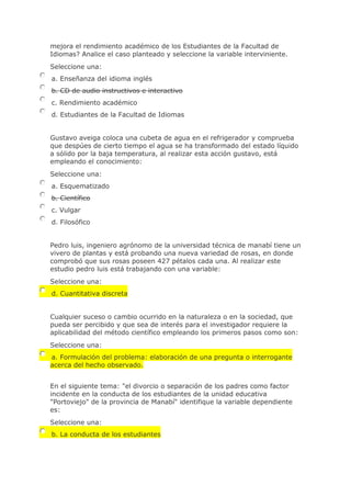 mejora el rendimiento académico de los Estudiantes de la Facultad de
Idiomas? Analice el caso planteado y seleccione la variable interviniente.
Seleccione una:
a. Enseñanza del idioma inglés
b. CD de audio instructivos e interactivo
c. Rendimiento académico
d. Estudiantes de la Facultad de Idiomas
Gustavo aveiga coloca una cubeta de agua en el refrigerador y comprueba
que despúes de cierto tiempo el agua se ha transformado del estado líquido
a sólido por la baja temperatura, al realizar esta acción gustavo, está
empleando el conocimiento:
Seleccione una:
a. Esquematizado
b. Científico
c. Vulgar
d. Filosófico
Pedro luis, ingeniero agrónomo de la universidad técnica de manabí tiene un
vivero de plantas y está probando una nueva variedad de rosas, en donde
comprobó que sus rosas poseen 427 pétalos cada una. Al realizar este
estudio pedro luis está trabajando con una variable:
Seleccione una:
d. Cuantitativa discreta
Cualquier suceso o cambio ocurrido en la naturaleza o en la sociedad, que
pueda ser percibido y que sea de interés para el investigador requiere la
aplicabilidad del método científico empleando los primeros pasos como son:
Seleccione una:
a. Formulación del problema: elaboración de una pregunta o interrogante
acerca del hecho observado.
En el siguiente tema: "el divorcio o separación de los padres como factor
incidente en la conducta de los estudiantes de la unidad educativa
"Portoviejo" de la provincia de Manabí" identifique la variable dependiente
es:
Seleccione una:
b. La conducta de los estudiantes
 