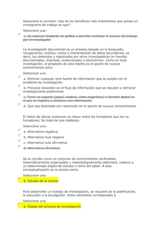 Seleccione lo correcto: Uno de los beneficios más importantes que presta un
cronograma de trabajo es que?.
Seleccione una:
a. Se expresa mediante un gráfico y permite controlar el avance del trabajo
por el investigador
La investigación documental es un proceso basado en la búsqueda,
recuperación, análisis, critica e interpretación de datos secundarios, es
decir, los obtenidos y registrados por otros investigadores en fuentes
documentales; impresas, audiovisuales o electrónicas. Como en toda
investigación, el propósito de este diseño es el aporte de nuevos
conocimientos para:
Seleccione una:
a. Eliminar cualquier otra fuente de información que se acople con el
problema de investigación.
b. Provocar desorden en el flujo de información que se requiere y demorar
investigaciones posteriores.
c. Tener un soporte (papel, madera, cinta magnética) o formato digital en
el que se registra o conserva una información.
d. Que sea destinada con restricción en el aporte de nuevos conocimientos.
El índice de cáncer pulmonar es mayor entre los fumadores que los no
fumadores; Se trata de una hipótesis.
Seleccione una:
a. Alternativa negativa
b. Alternativa nula negaiva
c. Alternativa nula afirmativa
d. Alternativa afirmativa
Se la concibe como un conjunto de conocimientos verificables,
sistemáticamente organizados y metodológicamente obtenidos, relativo a
un determinado objeto de estudio o rama del saber. A esta
conceptualización se la conoce como:
Seleccione una:
d. Estudio de la ciencia
Para desarrollar un trabajo de investigación, se requiere de la planificación,
la ejecución y la divulgación. Estos elementos corresponden a
Seleccione una:
a. Etapas del proceso de investigación
 
