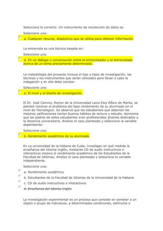 Seleccione lo correcto: Un instrumento de recolección de datos es
Seleccione una:
a. Cualquier recurso, dispositivo que se utiliza para obtener información
La entrevista es una técnica basada en:
Seleccione una:
d. En un diálogo o conversación entre el entrevistador y el entrevistado
acerca de un tema previamente determinado.
La metodología del proyecto incluye el tipo o tipos de investigación, las
técnicas y los instrumentos que serán utilizados para llevar a cabo la
indagación y en ella debe constar:
Seleccione una:
a. El nivel y el diseño de investigación.
El Dr. José Camino, Rector de la Universidad Laica Eloy Alfaro de Manta, se
planteó resolver el problema del bajo rendimiento de su alumnado en el
nivel de Tecnológico. Se observó que los estudiantes que obtenían las
mejores calificaciones tenían buenos hábitos de lectura y estudio. Asimismo
que los padres de estos estudiantes eran profesionales jóvenes dedicados a
la docencia universitaria. Analice el caso planteado y seleccione la variable
dependiente:
Seleccione una:
b. Rendimiento académico de su alumnado
En La universidad de la Habana de Cuba, investigan en qué medida la
enseñanza del Idioma Inglés, mediante CD de audio instructivos e
interactivos mejora el rendimiento académico de los Estudiantes de la
Facultad de Idiomas; Analice el caso planteado y seleccione la variable
independiente.
Seleccione una:
a. Rendimiento académico
b. Estudiantes de la Facultad de Idiomas de la Universidad de la Habana
c. CD de audio instructivos e interactivos
d. Enseñanza del Idioma Inglés
La investigación experimental es un proceso que consiste en someter a un
objeto o grupo de individuos, a determinadas condiciones, estímulos o
 
