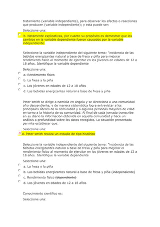 tratamiento (variable independiente), para observar los efectos o reacciones
que producen (variable independiente); y esta puede ser:
Seleccione una:
b. Netamente explicativas, por cuanto su propósito es demostrar que los
cambios en la variable dependiente fueron causados por la variable
independiente.
Seleccione la variable independiente del siguiente tema: "incidencia de las
bebidas energizantes natural a base de fresa y piña para mejorar
rendimiento fisico al momento de ejercitar en los jóvenes en edades de 12 a
18 años. Identifique la variable dependiente
Seleccione una:
a. Rendimiento físico
b. La fresa y la piña
c. Los jóvenes en edades de 12 a 18 años
d. Las bebidas energizantes natural a base de fresa y piña
Peter smith se dirige a namidia en angola y se direcciona a una comunidad
afro descendiente, y de manera sistemática logra entrevistar a los
principales líderes de la comunidad y a algunas personas mayores de edad
en torno a la historia de su comunidad. Al final de cada jornada transcribe
en su diario la información obtenida en aquella comunidad y hace un
análisis a profundidad sobre los datos recogidos. La situación presentada
permite establecer que:
Seleccione una:
d. Peter smith realiza un estudio de tipo histórico
Seleccione la variable independiente del siguiente tema: "incidencia de las
bebidas energizantes natural a base de fresa y piña para mejorar el
rendimiento fisico al momento de ejercitar en los jóvenes en edades de 12 a
18 años. Identifique la variable dependiente
Seleccione una:
a. La fresa y la piña
b. Las bebidas energizantes natural a base de fresa y piña (independiente)
c. Rendimiento físico (dependiente)
d. Los jóvenes en edades de 12 a 18 años
Conocimiento científico es:
Seleccione una:
 