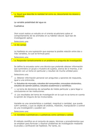 a. Aquel que describe la realidad tal como es, descartando los deseos y
emociones.
La variable potabilidad del agua es
Cualitativa
Jhon scoot realiza un estudio en el oriente ecuatoriano sobre el
comportamiento de los animales en su hábitat natural. Qué tipo de
investigación aplica:
Seleccione una:
d. De campo
La hipótesis es una suposición que expresa la posible relación entre dos o
más variables, la cual se formula para:
Seleccione una:
a. Responder tentativamente a un problema o pregunta de investigación.
Se define la encuesta como una técnica que pretende obtener información
que suministra un grupo o muestra de sujetos, acerca de sí mismos, o en
relación con un tema en particular y resultan de mucha utilidad para:
Seleccione una:
a. Obtener información personal con preguntas y opciones de respuesta,
igual a una entrevista.
b. Estudios de mercado, estudios del consumidor, encuestas electorales,
estudios de opinión pública, estudios académicos y científicos.
c. La toma de decisiones de campañas de índole particular y para llegar a
conclusiones en las instituciones.
d. Los resultados del tema de investigación en la cual no se toma en cuenta
la opinión de ninguno de los involucrados.
Variable es una característica o cualidad; magnitud o cantidad, que puede
sufrir cambios, y que es objeto de análisis, medición, manipulación o control
es una investigación y pueden ser:
Seleccione una:
d. Variables cuantitativas y cualitativas como cantidad y calidad
El método científico es el conjunto de pasos, técnicas y procedimientos que
se emplean para formular y resolver problemas de investigación mediante
la prueba y verificación de hipótesis. Por tanto, es:
 
